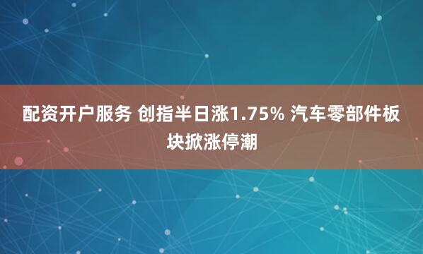 配资开户服务 创指半日涨1.75% 汽车零部件板块掀涨停潮