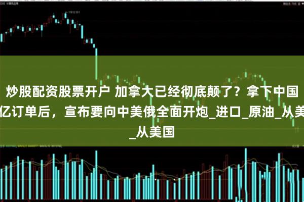 炒股配资股票开户 加拿大已经彻底颠了？拿下中国上亿订单后，宣布要向中美俄全面开炮_进口_原油_从美国