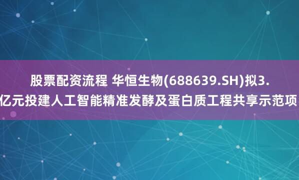 股票配资流程 华恒生物(688639.SH)拟3.2亿元投建人工智能精准发酵及蛋白质工程共享示范项目