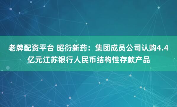 老牌配资平台 昭衍新药：集团成员公司认购4.4亿元江苏银行人民币结构性存款产品
