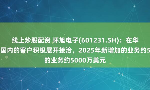 线上炒股配资 环旭电子(601231.SH)：在华中、华南跟国内的客户积极展开接洽，2025年新增加的业务约5000万美元