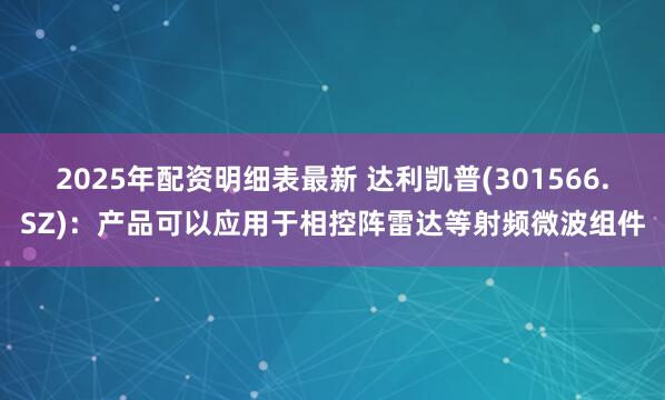 2025年配资明细表最新 达利凯普(301566.SZ)：产品可以应用于相控阵雷达等射频微波组件