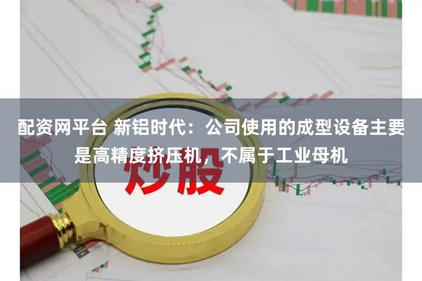 配资网平台 新铝时代：公司使用的成型设备主要是高精度挤压机，不属于工业母机