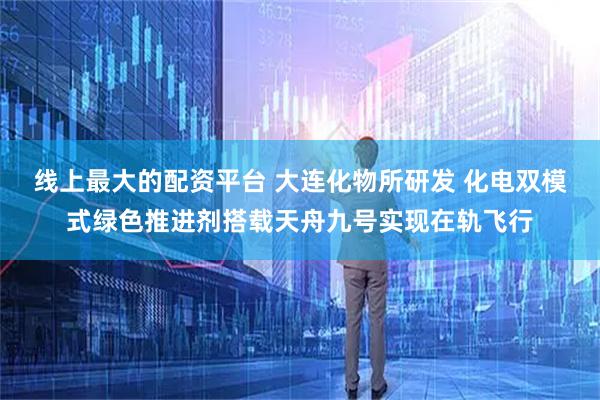 线上最大的配资平台 大连化物所研发 化电双模式绿色推进剂搭载天舟九号实现在轨飞行