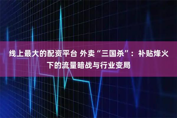 线上最大的配资平台 外卖“三国杀”：补贴烽火下的流量暗战与行业变局