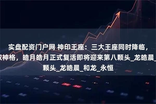 实盘配资门户网 神印王座：三大王座同时降临，魔神皇获取神格，皓月皓月正式复活即将迎来第八颗头_龙皓晨_和龙_永恒