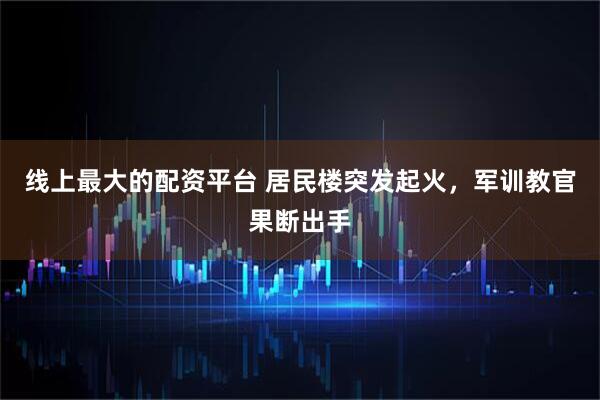 线上最大的配资平台 居民楼突发起火，军训教官果断出手