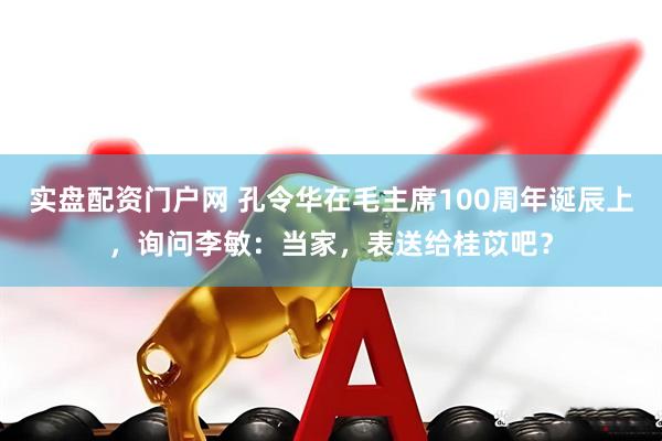实盘配资门户网 孔令华在毛主席100周年诞辰上，询问李敏：当家，表送给桂苡吧？