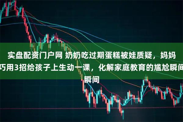 实盘配资门户网 奶奶吃过期蛋糕被娃质疑，妈妈巧用3招给孩子上生动一课，化解家庭教育的尴尬瞬间