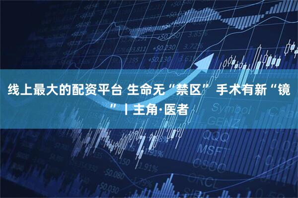 线上最大的配资平台 生命无“禁区” 手术有新“镜”丨主角·医者