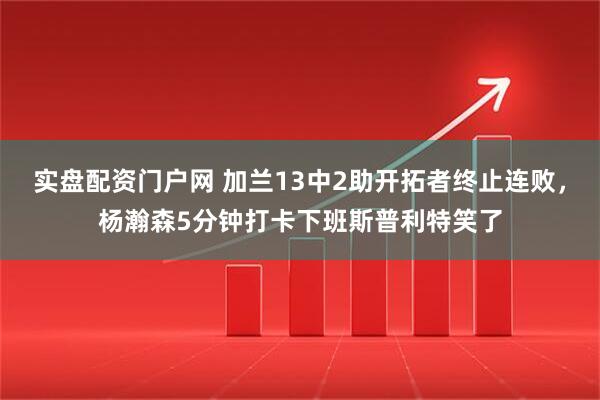 实盘配资门户网 加兰13中2助开拓者终止连败，杨瀚森5分钟打卡下班斯普利特笑了