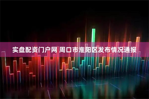 实盘配资门户网 周口市淮阳区发布情况通报