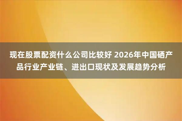 现在股票配资什么公司比较好 2026年中国硒产品行业产业链、进出口现状及发展趋势分析